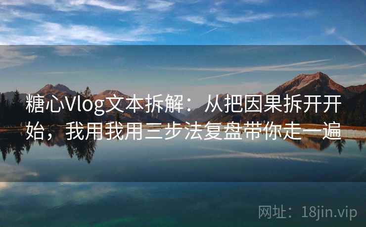 糖心Vlog文本拆解：从把因果拆开开始，我用我用三步法复盘带你走一遍