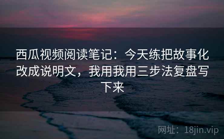 西瓜视频阅读笔记:今天练把故事化改成说明文,我用我用三步法复盘写下来 西瓜视频阅读笔记:今天练把故事化改成说明文,我用我用三步法复盘写下来