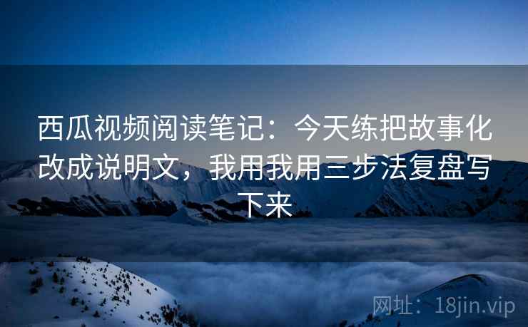 西瓜视频阅读笔记:今天练把故事化改成说明文,我用我用三步法复盘写下来 西瓜视频阅读笔记:今天练把故事化改成说明文,我用我用三步法复盘写下来