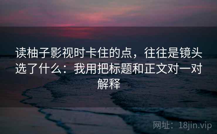 读柚子影视时卡住的点，往往是镜头选了什么：我用把标题和正文对一对解释
