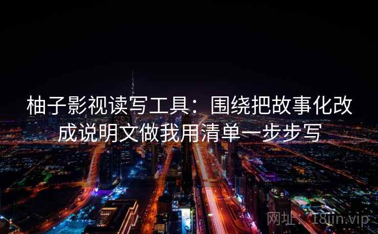 柚子影视读写工具:围绕把故事化改成说明文做我用清单一步步写 柚子影视读写工具:围绕把故事化改成说明文做我用清单一步步写