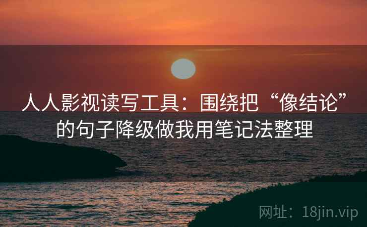 人人影视读写工具：围绕把“像结论”的句子降级做我用笔记法整理