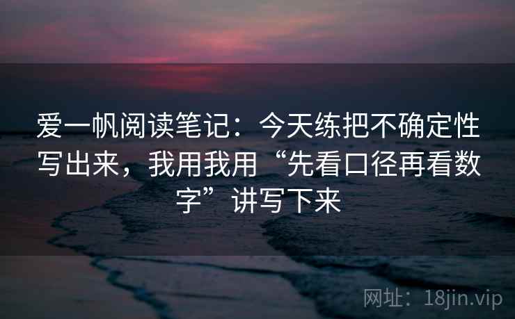 爱一帆阅读笔记：今天练把不确定性写出来，我用我用“先看口径再看数字”讲写下来
